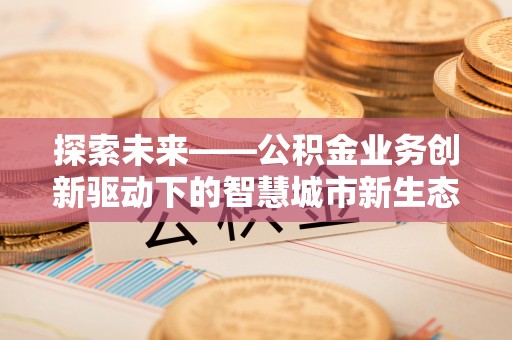 长涂探索未来——公积金业务创新驱动下的智慧城市新生态