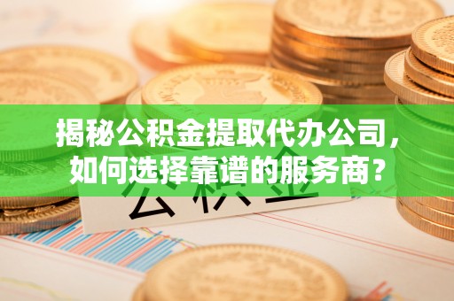 长涂揭秘公积金提取代办公司，如何选择靠谱的服务商？