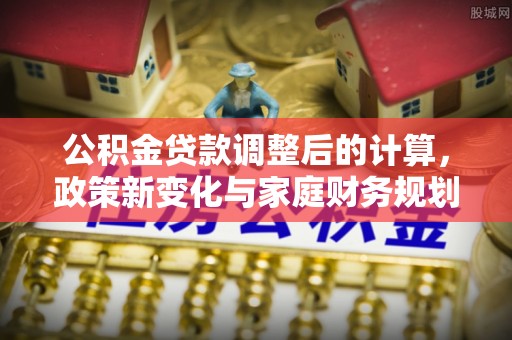 长涂公积金贷款调整后的计算，政策新变化与家庭财务规划