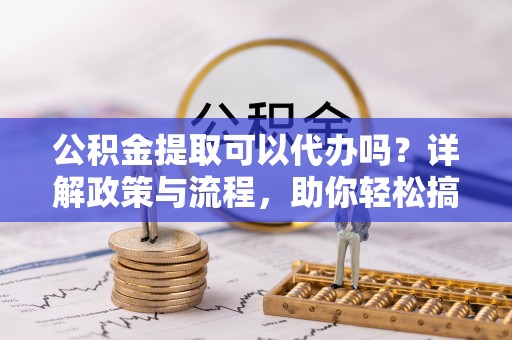 长涂公积金提取可以代办吗？详解政策与流程，助你轻松搞定！
