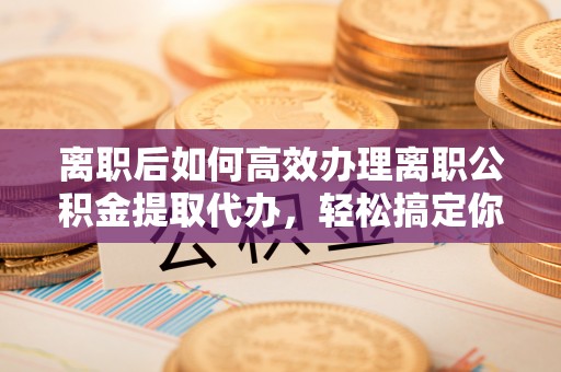 长涂离职后如何高效办理离职公积金提取代办，轻松搞定你的公积金