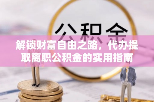 长涂解锁财富自由之路，代办提取离职公积金的实用指南