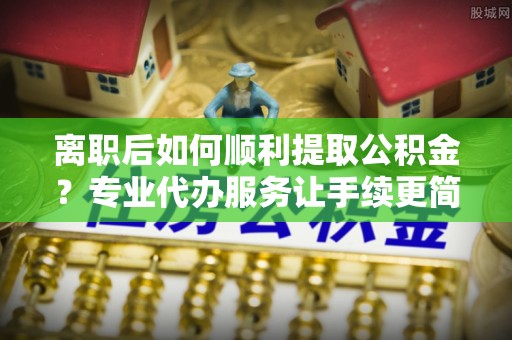 长涂离职后如何顺利提取公积金？专业代办服务让手续更简单
