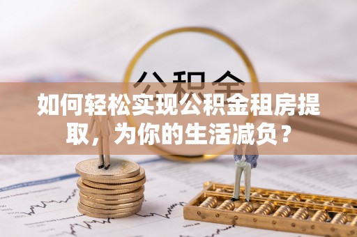 长涂如何轻松实现公积金租房提取，为你的生活减负？