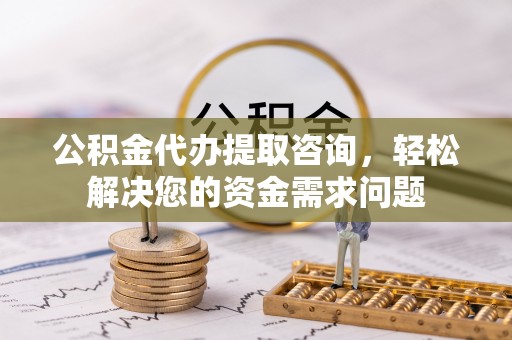 长涂公积金代办提取咨询，轻松解决您的资金需求问题