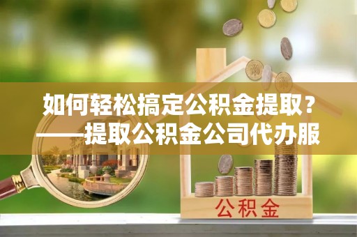长涂如何轻松搞定公积金提取？——提取公积金公司代办服务全解析