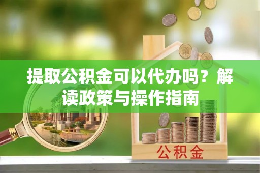 长涂提取公积金可以代办吗？解读政策与操作指南