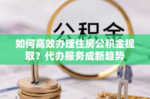 长涂如何高效办理住房公积金提取？代办服务成新趋势