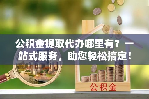 长涂公积金提取代办哪里有？一站式服务，助您轻松搞定！