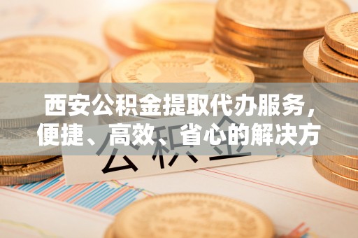 长涂西安公积金提取代办服务，便捷、高效、省心的解决方案