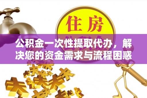 长涂公积金一次性提取代办，解决您的资金需求与流程困惑