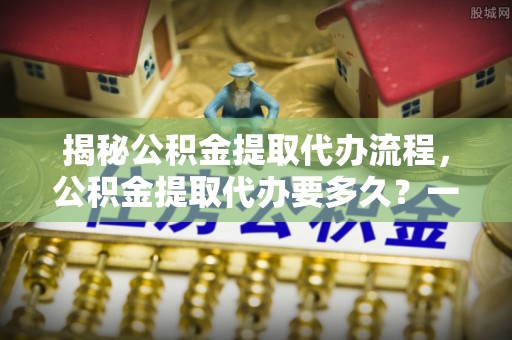 长涂揭秘公积金提取代办流程，公积金提取代办要多久？一文读懂