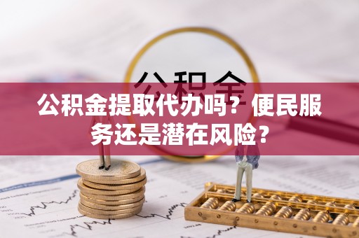 长涂公积金提取代办吗？便民服务还是潜在风险？