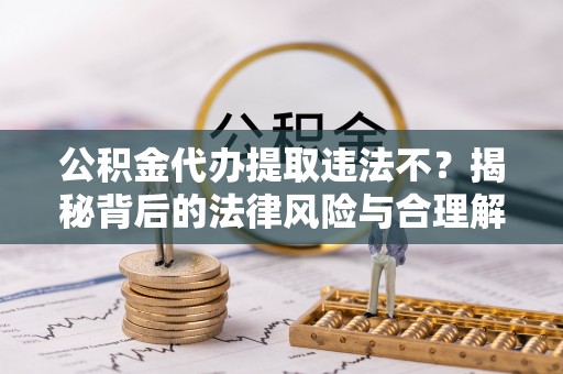 长涂公积金代办提取违法不？揭秘背后的法律风险与合理解决方案