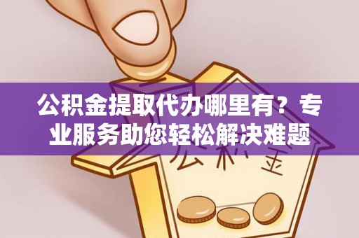 长涂公积金提取代办哪里有？专业服务助您轻松解决难题