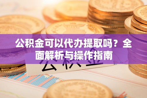 长涂公积金可以代办提取吗？全面解析与操作指南