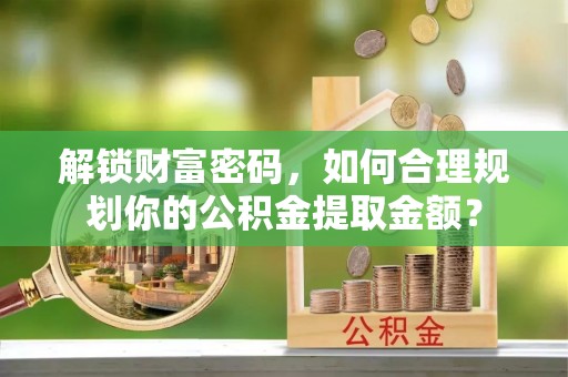 长涂解锁财富密码，如何合理规划你的公积金提取金额？