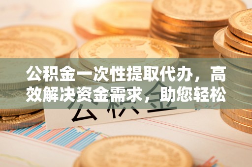 长涂公积金一次性提取代办，高效解决资金需求，助您轻松应对生活难题