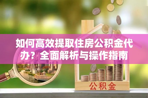 长涂如何高效提取住房公积金代办？全面解析与操作指南