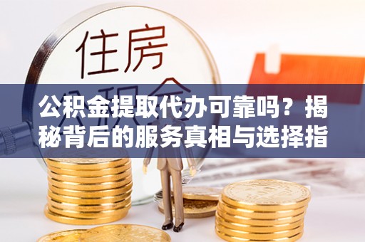 长涂公积金提取代办可靠吗？揭秘背后的服务真相与选择指南