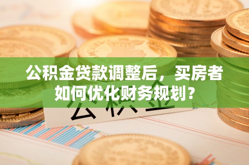 长涂公积金贷款调整后，买房者如何优化财务规划？