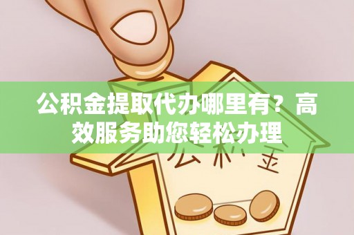 长涂公积金提取代办哪里有？高效服务助您轻松办理