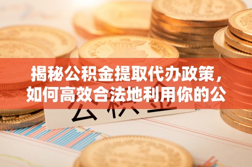 长涂揭秘公积金提取代办政策，如何高效合法地利用你的公积金