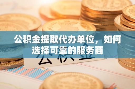 长涂公积金提取代办单位，如何选择可靠的服务商