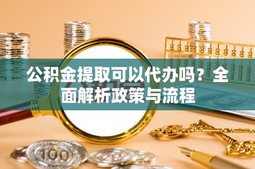 长涂公积金提取可以代办吗？全面解析政策与流程