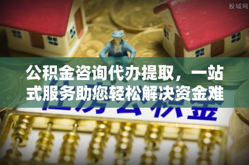 长涂公积金咨询代办提取，一站式服务助您轻松解决资金难题