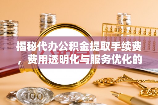 长涂揭秘代办公积金提取手续费，费用透明化与服务优化的关键