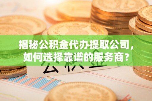 长涂揭秘公积金代办提取公司，如何选择靠谱的服务商？
