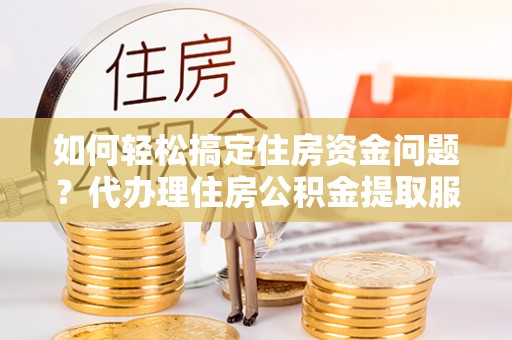 长涂如何轻松搞定住房资金问题？代办理住房公积金提取服务全解析