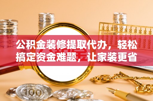 长涂公积金装修提取代办，轻松搞定资金难题，让家装更省心