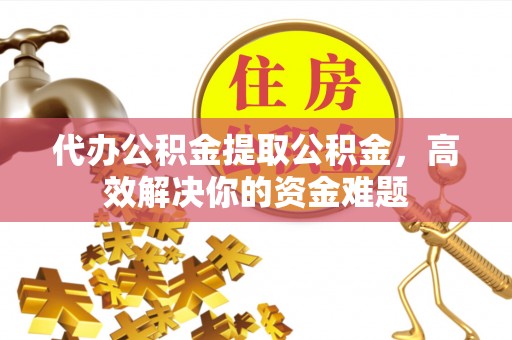 长涂代办公积金提取公积金，高效解决你的资金难题