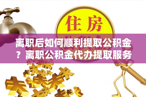 长涂离职后如何顺利提取公积金？离职公积金代办提取服务助力无忧办理