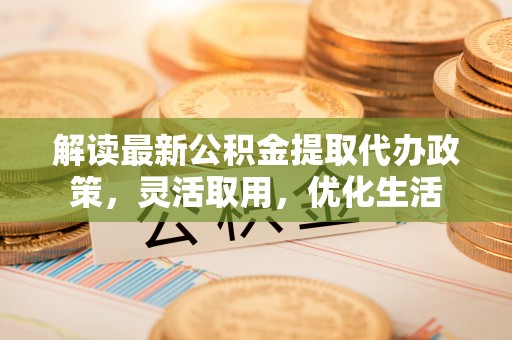 长涂解读最新公积金提取代办政策，灵活取用，优化生活