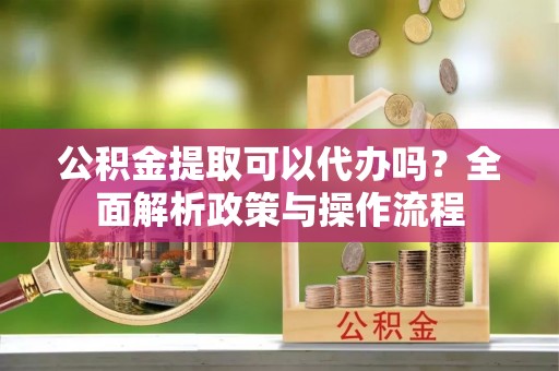 长涂公积金提取可以代办吗？全面解析政策与操作流程