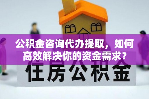 长涂公积金咨询代办提取，如何高效解决你的资金需求？