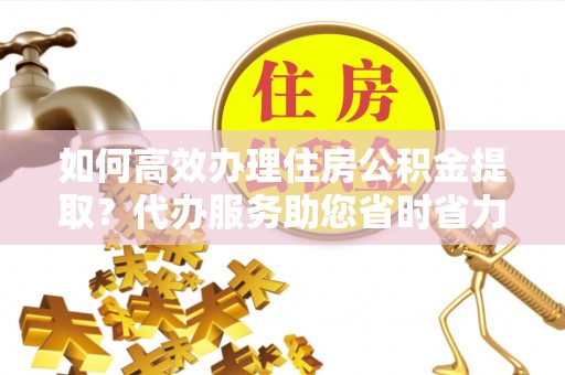 长涂如何高效办理住房公积金提取？代办服务助您省时省力