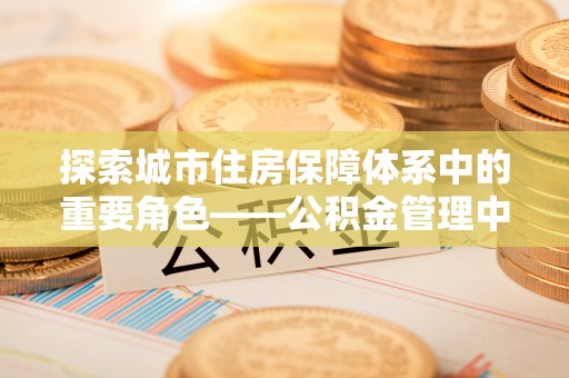 长涂探索城市住房保障体系中的重要角色——公积金管理中心