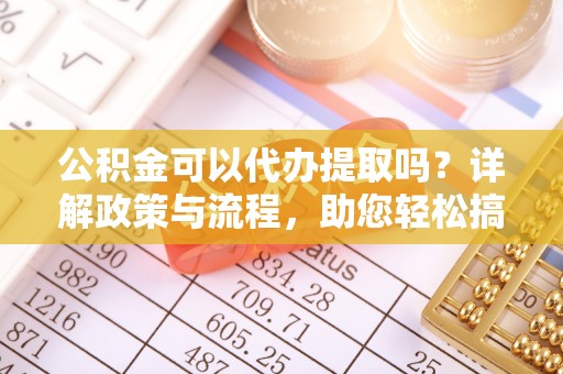 长涂公积金可以代办提取吗？详解政策与流程，助您轻松搞定！