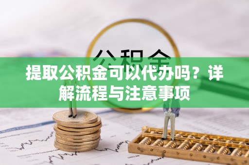 长涂提取公积金可以代办吗？详解流程与注意事项