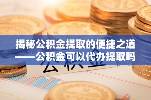 长涂揭秘公积金提取的便捷之道——公积金可以代办提取吗？