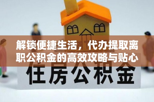 长涂解锁便捷生活，代办提取离职公积金的高效攻略与贴心建议