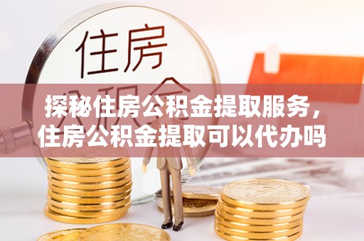 长涂探秘住房公积金提取服务，住房公积金提取可以代办吗的全方位解析