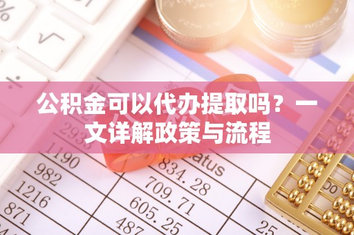 长涂公积金可以代办提取吗？一文详解政策与流程