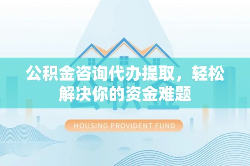 长涂公积金咨询代办提取，轻松解决你的资金难题