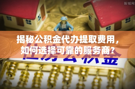 长涂揭秘公积金代办提取费用，如何选择可靠的服务商？