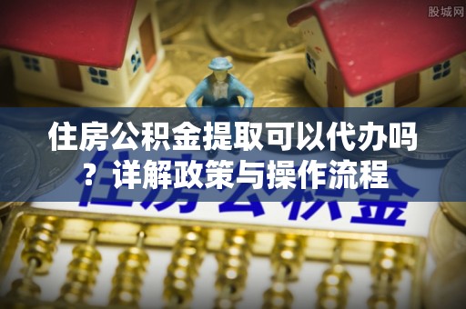 长涂住房公积金提取可以代办吗？详解政策与操作流程